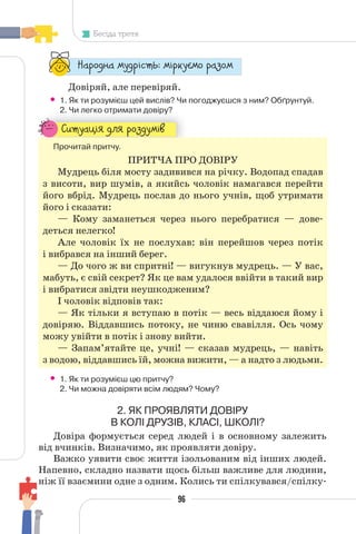 96
Бесіда третя
“¥³±¨â¥ °¶¨³Ç´µ¾: °Ç³®¶Å°± ³¥«±°
Довіряй, але перевіряй.
• 1. Як ти розумієш цей вислів? Чи погоджуєшся з ним? Обґрунтуй.
2. Чи легко отримати довіру?
2. Чи легко отримати довіру?
—¬µ¶¥¸ÇÁ ¨¯Á ³±«¨¶°Ç§
Прочитай притчу.
ПРИТЧА ПРО ДОВІРУ
Мудрець біля мосту задивився на річку. Водопад спадав
з висоти, вир шумів, а якийсь чоловік намагався перейти
його вбрід. Мудрець послав до нього учнів, щоб утримати
його і сказати:
— Кому заманеться через нього перебратися — дове-
деться нелегко!
Але чоловік їх не послухав: він перейшов через потік
і вибрався на інший берег.
— До чого ж ви спритні! — вигукнув мудрець. — У вас,
мабуть, є свій секрет? Як це вам удалося ввійти в такий вир
і вибратися звідти неушкодженим?
І чоловік відповів так:
— Як тільки я вступаю в потік — весь віддаюся йому і
довіряю. Віддавшись потоку, не чиню свавілля. Ось чому
можу увійти в потік і знову вийти.
— Запам’ятайте це, учні! — сказав мудрець, — навіть
з водою, віддавшись їй, можна вижити, — а надто з людьми.
• 1. Як ти розумієш цю притчу?
2. Чи можна довіряти всім людям? Чому?
2. ЯК ПРОЯВЛЯТИ ДОВІРУ
В КОЛІ ДРУЗІВ, КЛАСІ, ШКОЛІ?
Довіра формується серед людей і в основному залежить
від вчинків. Визначимо, як проявляти довіру.
Важко уявити своє життя ізольованим від інших людей.
Напевно, складно назвати щось більш важливе для людини,
ніж її взаємини одне з одним. Колись ти спілкувався/спілку-
 