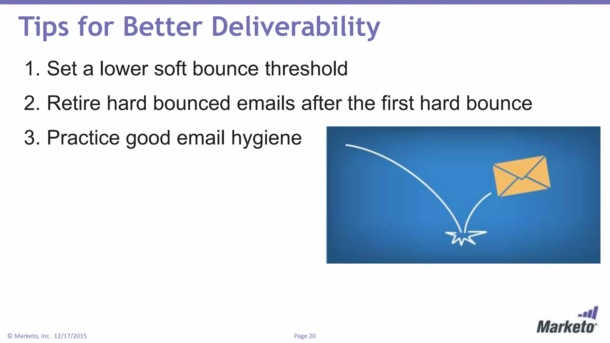 Page 20© Marketo, Inc. 12/17/2015
Tips for Better Deliverability
1. Set a lower soft bounce threshold
2. Retire hard bounced emails after the first hard bounce
3. Practice good email hygiene
 