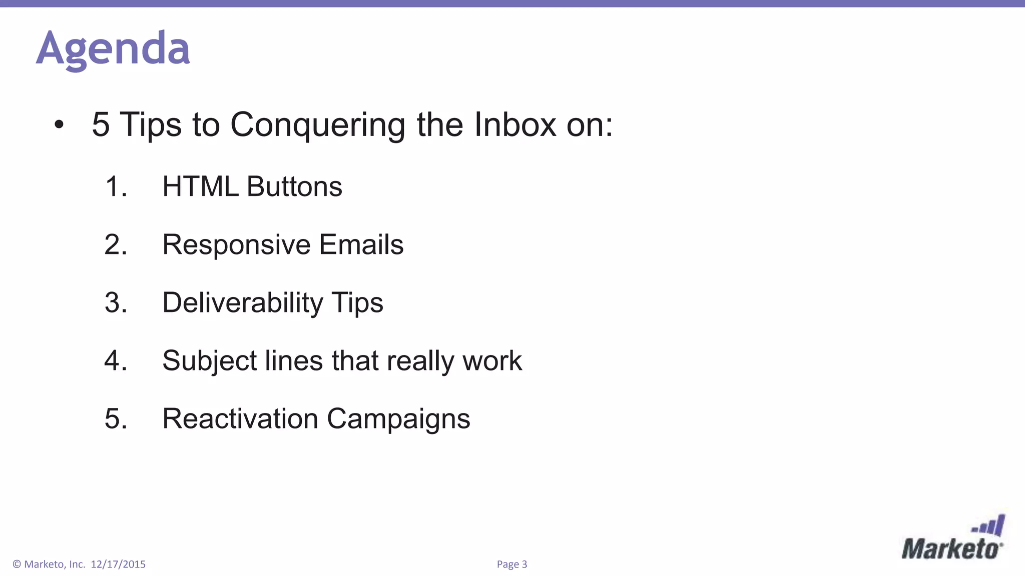 Page 3© Marketo, Inc. 12/17/2015
Agenda
• 5 Tips to Conquering the Inbox on:
1. HTML Buttons
2. Responsive Emails
3. Deliverability Tips
4. Subject lines that really work
5. Reactivation Campaigns
 