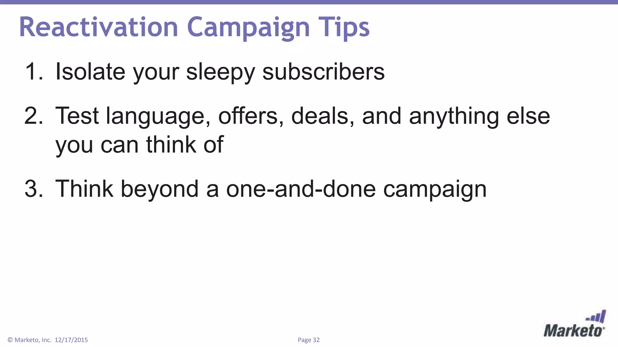 Page 32© Marketo, Inc. 12/17/2015
Reactivation Campaign Tips
1. Isolate your sleepy subscribers
2. Test language, offers, deals, and anything else
you can think of
3. Think beyond a one-and-done campaign
 
