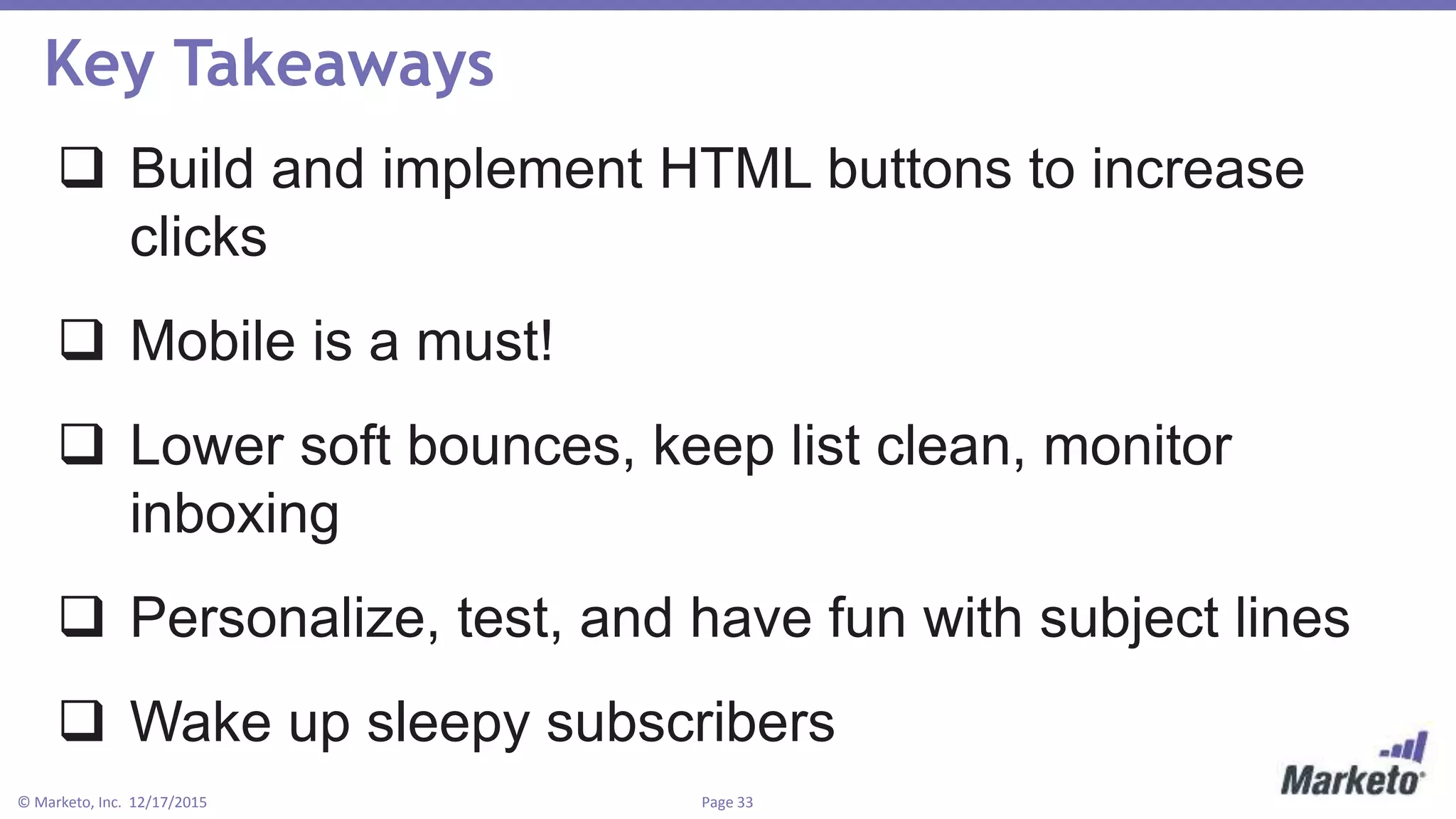 Page 33© Marketo, Inc. 12/17/2015
Key Takeaways
 Build and implement HTML buttons to increase
clicks
 Mobile is a must!
 Lower soft bounces, keep list clean, monitor
inboxing
 Personalize, test, and have fun with subject lines
 Wake up sleepy subscribers
 