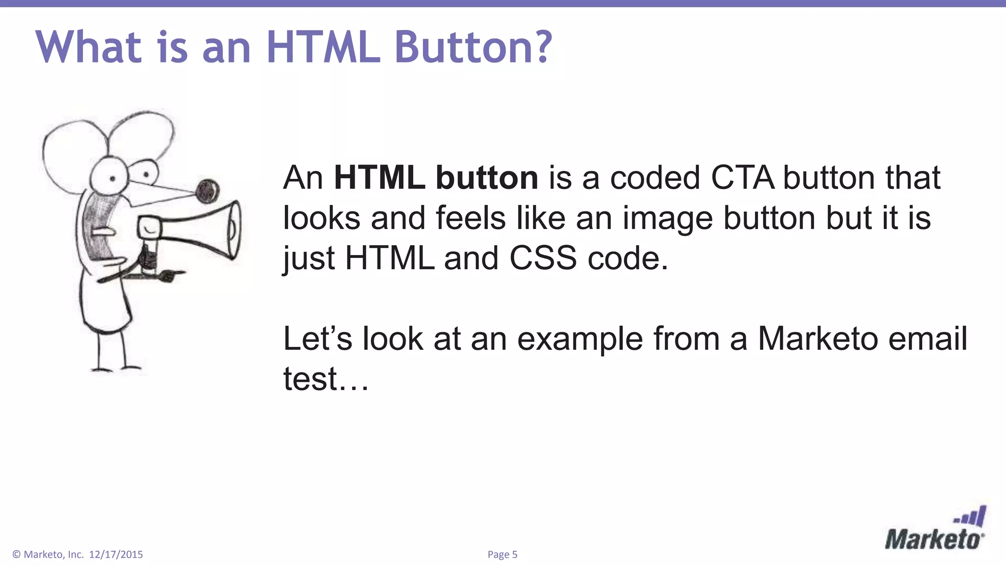 Page 5© Marketo, Inc. 12/17/2015
What is an HTML Button?
An HTML button is a coded CTA button that
looks and feels like an image button but it is
just HTML and CSS code.
Let’s look at an example from a Marketo email
test…
 
