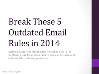 Break	
  These	
  5	
  
Outdated	
  Email	
  
Rules	
  in	
  2014	
  
Mobile	
  devices	
  have	
  moved	
  email	
  marke1ng	
  back	
  to	
  the	
  
forefront.	
  Break	
  these	
  email	
  rules	
  to	
  help	
  you	
  be	
  successful	
  
in	
  the	
  mobile	
  marke1ng	
  genera1on.	
  

©	
  Penheel	
  Marke1ng	
  2014	
  

 