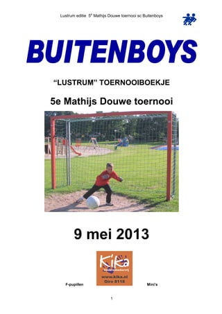 Lustrum editie 5e
Mathijs Douwe toernooi sc Buitenboys
1
“LUSTRUM” TOERNOOIBOEKJE
5e Mathijs Douwe toernooi
9 mei 2013
F-pupillen Mini’s
 