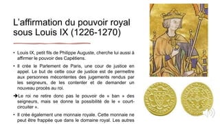 L’affirmation du pouvoir royal
sous Louis IX (1226-1270)
• Louis IX, petit fils de Philippe Auguste, cherche lui aussi à
affirmer le pouvoir des Capétiens.
• Il crée le Parlement de Paris, une cour de justice en
appel. Le but de cette cour de justice est de permettre
aux personnes mécontentes des jugements rendus par
les seigneurs, de les contenter et de demander un
nouveau procès au roi.
Le roi ne retire donc pas le pouvoir de « ban » des
seigneurs, mais se donne la possibilité de le « court-
circuiter ».
• Il crée également une monnaie royale. Cette monnaie ne
peut être frappée que dans le domaine royal. Les autres
 