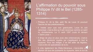 L’affirmation du pouvoir sous
Philippe IV dit le Bel (1285-
1314)
• Philippe IV, dit le Bel, petit fils de Louis IX poursuit
l’œuvre de ses prédécesseurs.
• Il insiste pour que son grand-père, Louis IX soit
canoniser, c’est-à-dire qu’il soit reconnue comme un saint
du christianisme. Le 11 août 1297 Louis IX devient
« Saint Louis ».
• Il dirige de plus en plus avec des ordonnances, c’est-à-
dire des décisions royales qui s’appliquent à tout le
royaume. Pour les rédiger, il se fait aider de légistes,
c’est-à-dire de spécialistes de la loi.
• Il crée également les États-Généraux, c’est-à-dire une
réunion de tous les puissants du royaume, dans le but de
 