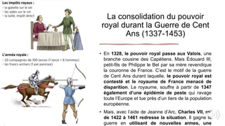 La consolidation du pouvoir
royal durant la Guerre de Cent
Ans (1337-1453)
• En 1328, le pouvoir royal passe aux Valois, une
branche cousine des Capétiens. Mais Édouard III,
petit-fils de Philippe le Bel par sa mère revendique
la couronne de France. C’est le motif de la guerre
de Cent Ans durant laquelle, le pouvoir royal est
contesté et le royaume de France menacé de
disparition. Le royaume, souffre à partir de 1347
également d’une épidémie de peste qui ravage
toute l’Europe et tue près d’un tiers de la population
européenne.
• Mais, avec l’aide de Jeanne d’Arc, Charles VII, roi
de 1422 à 1461 redresse la situation. Il gagne la
guerre en utilisant de nouvelles armes, une
 