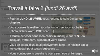 Travail à faire 2 (lundi 26 avril)
• Pour le LUNDI 26 AVRIL vous rendrez le contrôle sur ce
chapitre.
• Vous pouvez le réaliser sous la forme que vous souhaitez
(photo, fichier word, PDF, scan …).
• Il faut le déposer dans mon casier numérique sur l’ENT en
indiquant votre nom, prénom et votre classe.
• Vous disposez d’un délai relativement long… n’hésitez pas à
me contacter pour toutes questions …
• Nous continuerons ensuite le cours sur l’eau et l’énergie.
 