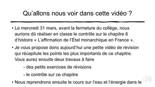 Qu’allons nous voir dans cette vidéo ?
• Le mercredi 31 mars, avant la fermeture du collège, nous
aurions dû réaliser en classe le contrôle sur le chapitre 6
d’histoire « L’affirmation de l’État monarchique en France ».
• Je vous propose donc aujourd’hui une petite vidéo de révision
qui récapitule les points les plus importants de ce chapitre.
Vous aurez ensuite deux travaux à faire
- des petits exercices de révisions
- le contrôle sur ce chapitre
• Nous reprendrons ensuite le cours sur l’eau et l’énergie dans le
 