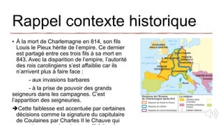 Rappel contexte historique
• À la mort de Charlemagne en 814, son fils
Louis le Pieux hérite de l’empire. Ce dernier
est partagé entre ces trois fils à sa mort en
843. Avec la disparition de l’empire, l’autorité
des rois carolingiens s’est affaiblie car ils
n’arrivent plus à faire face :
- aux invasions barbares
- à la prise de pouvoir des grands
seigneurs dans les campagnes. C’est
l’apparition des seigneuries.
Cette faiblesse est accentuée par certaines
décisions comme la signature du capitulaire
de Coulaines par Charles II le Chauve qui
 