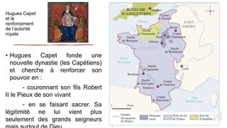 Hugues Capet
et le
renforcement
de l’autorité
royale
• Hugues Capet fonde une
nouvelle dynastie (les Capétiens)
et cherche à renforcer son
pouvoir en :
- couronnant son fils Robert
II le Pieux de son vivant
- en se faisant sacrer. Sa
légitimité ne lui vient plus
seulement des grands seigneurs
 