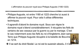 L’affirmation du pouvoir royal sous Philippe Auguste (1180-1223)
• Philippe Auguste, roi entre 1180 et 1223 cherche lui aussi à
affirmer le pouvoir royal. Pour cela il utilise différentes
techniques.
• Il agrandit d’abord le domaine royal. Sous son règne le
domaine royal s’étend considérablement. Il récupère les fiefs de
certains de ses vassaux par la guerre ou par le mariage. C’est
le cas notamment avec les fiefs du roi d’Angleterre Jean sans
Terre que Philippe Auguste récupère à la bataille de Bouvines
en 1214.
 Il se sert du droit féodal. Le roi est le suzerain absolu, il n’est
 
