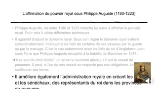 L’affirmation du pouvoir royal sous Philippe Auguste (1180-1223)
• Philippe Auguste, roi entre 1180 et 1223 cherche lui aussi à affirmer le pouvoir
royal. Pour cela il utilise différentes techniques.
• Il agrandit d’abord le domaine royal. Sous son règne le domaine royal s’étend
considérablement. Il récupère les fiefs de certains de ses vassaux par la guerre
ou par le mariage. C’est le cas notamment avec les fiefs du roi d’Angleterre Jean
sans Terre que Philippe Auguste récupère à la bataille de Bouvines en 1214.
Il se sert du droit féodal. Le roi est le suzerain absolu, il n’est le vassal de
personne. Il peut, si l’un de ses vassal ne respecte pas ses obligations, lui
confisquer ses terres.
• Il améliore également l’administration royale en créant les baillis
et les sénéchaux, des représentants du roi dans les provinces
 