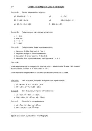 5ème                       Contrôle sur les Règles de Calcul et les Triangles

Exercice 1 :      Calculer les expressions suivantes :

       a) 12 × (23 – 2 × 7) + 5                            d)              49 ÷ 7 × 7

       b) (5 + 14) × 3 + 36                                e)              (15 + 21) × (15 - 12)

       c) 12 - [10 × (2,5 - 1,8)]                          f) 18,4 - 6,3 + 3,5



Exercice 2 :      Traduire chaque expression par une phrase :

    a)    3+5÷2
    b)    (7 + 2) ÷ 3
    c)    7 × (3 + 5)
    d)    3×5+2

Exercice 3 :      Traduire chaque phrase par une expression :

    a)    La somme de 14 et du produit de 7 par 3.
    b)    Le produit de 6 par la somme de 14 et de 3.
    c)    Le quotient de 16 par la somme de 8 et de 5.
    d)    Le produit de la somme de 8 et de 4 par la somme de 7 et de 5.

Exercice 4 :

Un garage propose une formule de crédit pour une voiture : le paiement est de 4800 € à la livraison
du véhicule et le paiement de 45 mensualités de 270 €.

Ecrire une expression permettant de calculer le prix de cette voiture avec ce crédit.



Exercice 5 :      Dans chaque cas, indiquer si les 3 points sont alignés ou non :

    a) AB = 4,2 cm ; AC = 1,4 cm ; BC = 1,8 cm.
    b) EF = 6,3 m ; GF = 4,8 m ; EG = 1,5 m.

Exercice 6:       Dans chaque cas, indiquer si le triangle existe :

    a) AB = 5 cm ; BC = 9 cm ; AC = 6 cm.
    b) MN = 6,3 cm ; NP = 3,5 cm ; MP = 2,5 cm.

Exercice 7:       Construire les triangles suivants:

    a) AB = 7 cm ; BC = 6 cm ; AC = 4,5 cm
    b) EF = 8 cm ; FG = 6 cm;     = 45°



2 points pour le soin, la présentation et l’orthographe.
 