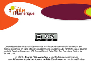 Cette création est mise à disposition selon le Contrat Attribution-NonCommercial 2.0
France disponible en ligne http://creativecommons.org/licenses/by-nc/2.0/fr/ ou par courrier
postal à Creative Commons, 171 Second Street, Suite 300, San Francisco, California
94105, USA.
En citant « Source Pôle Numérique » pour toutes reprises intégrales
ou « Librement inspiré des travaux du Pôle Numérique » en cas de modification
 