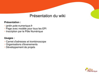 Présentation du wiki
Présentation :
➢ jardin.pole-numerique.fr
➢ Page avec modèle pour tous les EPI
➢ Inscription par le Pôle Numérique
Usages :
➢ Carnet d'adresses et trombinoscope
➢ Organisations d'évenements
➢ Développement de projets
 