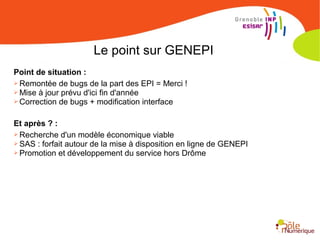 Le point sur GENEPI
Point de situation :
➢ Remontée de bugs de la part des EPI = Merci !
➢ Mise à jour prévu d'ici fin d'année
➢ Correction de bugs + modification interface
Et après ? :
➢ Recherche d'un modèle économique viable
➢ SAS : forfait autour de la mise à disposition en ligne de GENEPI
➢ Promotion et développement du service hors Drôme
 