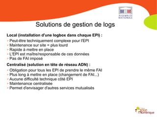 Solutions de gestion de logs
Local (installation d'une logbox dans chaque EPI) :
➢ Peut-être techniquement complexe pour l'EPI
➢ Maintenance sur site = plus lourd
➢ Rapide à mettre en place
➢ L'EPI est maître/responsable de ces données
➢ Pas de FAI imposé
Centralisé (solution en tête de réseau ADN) :
➢ Obligation pour tous les EPI de prendre le même FAI
➢ Plus long à mettre en place (changement de FAI...)
➢ Aucune difficulté technique côté EPI
➢ Maintenance centralisée
➢ Permet d'envisager d'autres services mutualisés
 