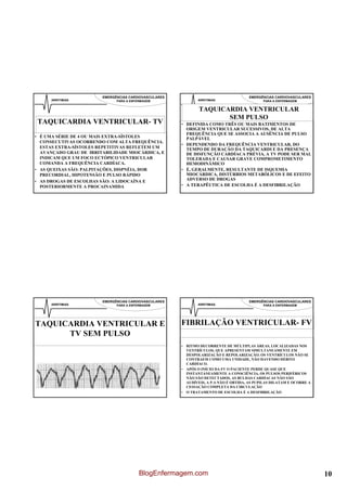 EMERGÊNCIAS CARDIOVASCULARES                                  EMERGÊNCIAS CARDIOVASCULARES
      ARRITIMIAS              PARA A ENFERMAGEM               ARRITIMIAS                     PARA A ENFERMAGEM


                                                               TAQUICARDIA VENTRICULAR
                                                                      SEM PULSO
TAQUICARDIA VENTRICULAR- TV                            • DEFINIDA COMO TRÊS OU MAIS BATIMENTOS DE
                                                         ORIGEM VENTRICULAR SUCESSIVOS, DE ALTA
                                                         FREQUÊNCIA QUE SE ASSOCIA A AUSÊNCIA DE PULSO
• É UMA SÉRIE DE 4 OU MAIS EXTRA-SÍSTOLES                PALPÁVEL
  CONSECUTIVAS OCORRENDO COM ALTA FREQUÊNCIA.
                                                       • DEPENDENDO DA FREQUÊNCIA VENTRICULAR, DO
  ESTAS EXTRA-SÍSTOLES REPETITIVAS REFLETEM UM           TEMPO DE DURAÇÃO DA TAQUICARDI E DA PRESENÇA
  AVANÇADO GRAU DE IRRITABILIDADE MIOCÁRDICA, E          DE DISFUNÇÃO CARDÍACA PRÉVIA, A TV PODE SER MAL
  INDICAM QUE UM FOCO ECTÓPICO VENTRICULAR               TOLERADA E CAUSAR GRAVE COMPROMETIMENTO
  COMANDA A FREQUÊNCIA CARDÍACA.                         HEMODINÂMICO
• AS QUEIXAS SÃO: PALPITAÇÕES, DISPNÉIA, DOR           • É, GERALMENTE, RESULTANTE DE ISQUEMIA
  PRECORDIAL, HIPOTENSÃO E PULSO RÁPIDO                  MIOCÁRDICA, DISTÚRBIOS METABÓLICOS E DE EFEITO
• AS DROGAS DE ESCOLHAS SÃO: A LIDOCAÍNA E               ADVERSO DE DROGAS
  POSTERIORMENTE A PROCAINAMIDA                        • A TERAPÊUTICA DE ESCOLHA É A DESFIBRILAÇÃO




                        EMERGÊNCIAS CARDIOVASCULARES                                  EMERGÊNCIAS CARDIOVASCULARES
      ARRITIMIAS              PARA A ENFERMAGEM               ARRITIMIAS                     PARA A ENFERMAGEM




TAQUICARDIA VENTRICULAR E                              FIBRILAÇÃO VENTRICULAR- FV
      TV SEM PULSO
                                                       • RITMO DECORRENTE DE MÚLTIPLAS ÁREAS, LOCALIZADAS NOS
                                                         VENTRÍCULOS, QUE APRESENTAM SIMULTANEAMENTE EM
                                                         DESPOLARIZAÇÃO E REPOLARIZAÇÃO. OS VENTRÍCULOS NÃO SE
                                                         CONTRAEM COMO UMA UNIDADE, NÃO HAVENDO DÉBITO
                                                         CARDÍACO.
                                                       • APÓS O INÍCIO DA FV O PACIENTE PERDE QUASE QUE
                                                         INSTANTANEAMENTE A CONSCIÊNCIA, OS PULSOS PERIFÉRICOS
                                                         NÃO SÃO DETECTADOS, AS BULHAS CARDÍACAS NÃO SÃO
                                                         AUDÍVEIS, A P.A NÃO É OBTIDA, AS PUPILAS DILATAM E OCORRE A
                                                         CESSAÇÃO COMPLETA DA CIRCULAÇÃO
                                                       • O TRATAMENTO DE ESCOLHA É A DESFIBRILAÇÃO




                                         BlogEnfermagem.com                                                            10
 