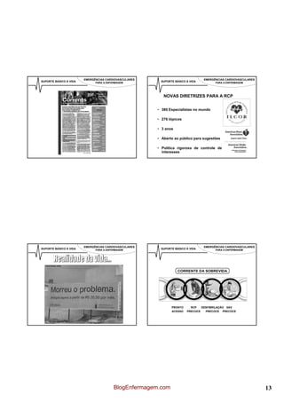 EMERGÊNCIAS CARDIOVASCULARES                            EMERGÊNCIAS CARDIOVASCULARES
SUPORTE BÁSICO À VIDA         PARA A ENFERMAGEM         SUPORTE BÁSICO À VIDA         PARA A ENFERMAGEM




                                                          NOVAS DIRETRIZES PARA A RCP


                                                       • 380 Especialistas no mundo

                                                       • 276 tópicos

                                                       • 3 anos

                                                       • Aberto ao público para sugestões

                                                       • Política rigorosa de controle de
                                                         interesses




                        EMERGÊNCIAS CARDIOVASCULARES                            EMERGÊNCIAS CARDIOVASCULARES
SUPORTE BÁSICO À VIDA         PARA A ENFERMAGEM         SUPORTE BÁSICO À VIDA         PARA A ENFERMAGEM




                                                                  CORRENTE DA SOBREVIDA




                                                              PRONTO     RCP   DESFIBRILAÇÃO SAV
                                                              ACESSO   PRECOCE   PRECOCE PRECOCE




                                         BlogEnfermagem.com                                                    13
 