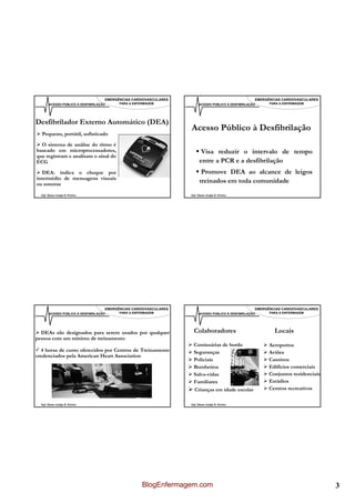 EMERGÊNCIAS CARDIOVASCULARES                                      EMERGÊNCIAS CARDIOVASCULARES
        ACESSO PÚBLICO À DESFIBRILAÇÃO     PARA A ENFERMAGEM              ACESSO PÚBLICO À DESFIBRILAÇÃO     PARA A ENFERMAGEM




Desfibrilador Externo Automático (DEA)
                                                                    Acesso Público à Desfibrilação
  Pequeno, portátil, sofisticado

  O sistema de análise do rítmo é
baseado em microprocessadores,                                             Visa reduzir o intervalo de tempo
que registram e analisam o sinal do
ECG                                                                       entre a PCR e a desfibrilação
   DEA: indica o choque por                                                Promove DEA ao alcance de leigos
intermédio de mensagens visuais
ou sonoras
                                                                          treinados em toda comunidade
  Enf. Álamo Araújo B. Pereira                                      Enf. Álamo Araújo B. Pereira




                                     EMERGÊNCIAS CARDIOVASCULARES                                      EMERGÊNCIAS CARDIOVASCULARES
        ACESSO PÚBLICO À DESFIBRILAÇÃO     PARA A ENFERMAGEM              ACESSO PÚBLICO À DESFIBRILAÇÃO     PARA A ENFERMAGEM




  DEAs são designados para serem usados por qualquer                  Colaboradores                            Locais
pessoa com um mínimo de treinamento
                                                                      Comissárias de bordo                   Aeroportos
  4 horas de curso oferecidos por Centros de Treinamento              Seguranças                             Aviões
credenciados pela American Heart Association
                                                                      Policiais                              Cassinos
                                                                      Bombeiros                              Edifícios comerciais
                                                                      Salva-vidas                            Conjuntos residenciais
                                                                      Familiares                             Estádios
                                                                      Crianças em idade escolar              Centros recreativos

  Enf. Álamo Araújo B. Pereira                                      Enf. Álamo Araújo B. Pereira




                                                      BlogEnfermagem.com                                                              3
 