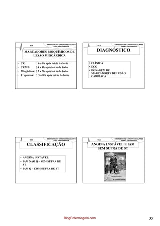 EMERGÊNCIAS CARDIOVASCULARES                 EMERGÊNCIAS CARDIOVASCULARES
           SCA                  PARA A ENFERMAGEM               SCA          PARA A ENFERMAGEM



       MARCADORES BIOQUÍMICOS DE                                DIAGNÓSTICO
           LESÃO MIOCÁRDICA

•   CK :       ↑ 6 a 8h após início da lesão             • CLÍNICA
•   CKMB:       ↑ 4 a 8h após início da lesão            • ECG
•   Mioglobina: ↑ 2 a 5h após início da lesão            • DOSAGEM DE
                                                           MARCADORES DE LESÃO
•   Troponina: ↑ 3 a 8 h após início da lesão              CARDÍACA




                          EMERGÊNCIAS CARDIOVASCULARES                 EMERGÊNCIAS CARDIOVASCULARES
           SCA                  PARA A ENFERMAGEM               SCA          PARA A ENFERMAGEM


         CLASSIFICAÇÃO                                    ANGINA INSTÁVEL E IAM
                                                             SEM SUPRA DE ST

    • ANGINA INSTÁVEL
    • IAM NÃO Q – SEM SUPRA DE
      ST
    • IAM Q – COM SUPRA DE ST




                                           BlogEnfermagem.com                                         33
 