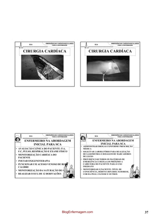 EMERGÊNCIAS CARDIOVASCULARES                           EMERGÊNCIAS CARDIOVASCULARES
          SCA               PARA A ENFERMAGEM                  SCA                 PARA A ENFERMAGEM




     CIRURGIA CARDÍACA                                     CIRURGIA CARDÍACA




                      EMERGÊNCIAS CARDIOVASCULARES                           EMERGÊNCIAS CARDIOVASCULARES
          SCA               PARA A ENFERMAGEM                  SCA                 PARA A ENFERMAGEM


      ENFERMEIRO NA ABORDAGEM                                 ENFERMEIRO NA ABORDAGEM
           INICIAL PARA SCA                                        INICIAL PARA SCA
                                                     • ADMINISTRAR DROGAS CONFORME PRESCRIÇÃO
• AVALIACÃO CLÍNICA DO PACIENTE: P.A,                  MÉDICA
  F.C, PULSO, RESPIRAÇÃO E EXAME FÍSICO              • SOLICITAR LABORATÓRIO PARA REALIZAÇÃO
• MONITORIZAÇÃO CARDÍACA DO                            DE GASOMETRIA E DOSAGEM DE MARCADORES
                                                       DE LESÃO
  PACIENTE
                                                     • PROVIDENCIAR TODOS OS MATERIAIS DE
• INICIAR OXIGENOTERAPIA                               EMERGÊNCIA E DEIXA-LOS PRÓXIMO A
• PUNCIONAR UM ACESSO VENOSO DE BOM                    CABECEIRA DO PACIENTE PARA O USO
  CALIBRE                                              IMEDIATO
                                                     • MONITORIZAR O PACIENTE: NÍVEL DE
• MONITORIZAÇÃO DA SATURAÇÃO DE O2
                                                       CONSCIÊNCIA, DÉBITO URINÁRIO, SUDORESE,
• REALIZAR O ECG DE 12 DERIVAÇÕES                      COR DA PELE, CIANOSE E OUTROS




                                       BlogEnfermagem.com                                                   37
 