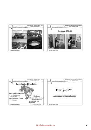 EMERGÊNCIAS CARDIOVASCULARES                                      EMERGÊNCIAS CARDIOVASCULARES
      ACESSO PÚBLICO À DESFIBRILAÇÃO     PARA A ENFERMAGEM              ACESSO PÚBLICO À DESFIBRILAÇÃO     PARA A ENFERMAGEM




                                                                                             Acesso Fácil




Enf. Álamo Araújo B. Pereira                                      Enf. Álamo Araújo B. Pereira




                                   EMERGÊNCIAS CARDIOVASCULARES                                      EMERGÊNCIAS CARDIOVASCULARES
      ACESSO PÚBLICO À DESFIBRILAÇÃO     PARA A ENFERMAGEM              ACESSO PÚBLICO À DESFIBRILAÇÃO     PARA A ENFERMAGEM



                Legislação Brasileira

                                                                                       Obrigado!!!
Lei de SBV em Londrina
  1ª América Latina
  17/07/2002                                  São Paulo                      alamoaraujo@gmail.com
Lei Estadual - Paraná                   Projeto de Lei Estadual
   07/06/2004                              Dep. Vitor Sapienza
                                        Projeto de Lei
                                       Municipal
Enf. Álamo Araújo B. Pereira               Prefeito José Serra    Enf. Álamo Araújo B. Pereira




                                                    BlogEnfermagem.com                                                              4
 