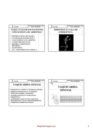 EMERGÊNCIAS CARDIOVASCULARES                     EMERGÊNCIAS CARDIOVASCULARES
      ARRITIMIAS           PARA A ENFERMAGEM         ARRITIMIAS             PARA A ENFERMAGEM


     O QUE AVALIAR EM PACIENTES                       ARRITMIAS NA SALA DE
     COM SUSPEITA DE ARRITMIA?                            EMERGÊNCIA
 • HISTÓRIA CLÍNICA DETALHADA
 • ESTABILIDADE HEMODINÂMICA
 • CARACTERÍSTICAS DA ARRITMIA
 • FATORES PRECIPITANTES
 • HISTÓRIA CARDIOLÓGICA
   PREGRESSA
 • EXAME FÍSICO
 • ECG – MONITORIZAÇÃO CARDÍACA




                     EMERGÊNCIAS CARDIOVASCULARES                     EMERGÊNCIAS CARDIOVASCULARES
      ARRITIMIAS           PARA A ENFERMAGEM         ARRITIMIAS             PARA A ENFERMAGEM



      TAQUICARDIA SINUSAL
                                                                  TAQUICARDIA
• FREQUÊNCIA CARDÍACA MAIOR QUE 100/MIN.
• HIPERATIVIDADE DO S.N. AUTÔNOMO
                                                                   SINUSAL
  SIMPÁTICO (FEBRE, ANSIEDADE)
• ACHADO CLÍNICO É O AUMENTO DA
  FREQUÊNCIA
• O PRIMEIRO PASSO NO TRATAMENTO É
  IDENTIFICAR A CAUSA E POSTERIORMENTE
  CORRIGIR O PROBLEMA BÁSICO




                                      BlogEnfermagem.com                                             7
 