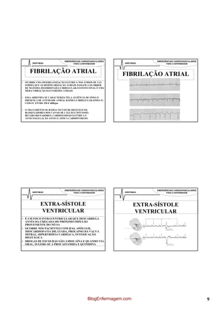 EMERGÊNCIAS CARDIOVASCULARES                 EMERGÊNCIAS CARDIOVASCULARES
       ARRITIMIAS                   PARA A ENFERMAGEM         ARRITIMIAS         PARA A ENFERMAGEM



     FIBRILAÇÃO ATRIAL                                       FIBRILAÇÃO ATRIAL
• OCORRE UMA DESORGANIZAÇÃO ELÉTRICA NOS ÁTRIOS DE TAL
  FORMA QUE AS DESPOLARIZAÇÃO ATRIAIS PASSAM A OCORRER
  DE MANEIRA DESORDENADA E IRREGULAR.O EFEITO FINAL É UMA
  MERA VIBRAÇÃO DAS PAREDES ATRIAIS

• ESSA ARRITMIA SE CARACTERIZA PELA AUSÊNCIA DE ONDA P,
  PRESENÇA DE ATIVIDADE ATRIAL RÁPIDA E IRREGULAR (ONDA F)
  COM FC ENTRE 350 E 600bpm

• O TRATAMENTO SE BASEIA NO USO DE DIGITÁLICOS,
  BLOQUEADORES DOS CANAIS DE CÁLCIO E POTÁSSIO,
  BETABLOQUEADORES, CARDIOVERSÃO ELÉTRICA E
  ANTICOAGULAÇÃO ANTES E APÓS A CARDIOVERSÃO




                              EMERGÊNCIAS CARDIOVASCULARES                 EMERGÊNCIAS CARDIOVASCULARES
       ARRITIMIAS                   PARA A ENFERMAGEM         ARRITIMIAS         PARA A ENFERMAGEM




              EXTRA-SÍSTOLE                                          EXTRA-SÍSTOLE
               VENTRICULAR                                            VENTRICULAR
• É UM FOCO INTRAVENTRICULAR QUE DESCARREGA
  ANTES DA CHEGADA DO PRÓXIMO IMPULSO
  PROVENIENTE DO NÓ SA
• OCORRE NOS PACIENTES COM HAS, APÓS IAM,
  MIOCARDIOPATIA DILATADA, PROLAPSO DA VALVA
  MITRAL, HIPERTRÓFIA CARDÍACA, INTOXICAÇÃO
  DIGITÁLICA
• DROGAS DE ESCOLHAS SÃO: LIDOCAÍNA E QUANDO VIA
  ORAL, SUGERE-SE A PROCAINAMIDA E QUINIDINA




                                               BlogEnfermagem.com                                         9
 