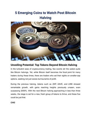 5 Emerging Coins to Watch Post Bitcoin
Halving
Unveiling Potential: Top Tokens Beyond Bitcoin Halving
In the turbulent seas of cryptocurrency trading, few events stir the waters quite
like Bitcoin halvings. Yet, while Bitcoin itself becomes the focal point for many
traders during these times, there are traders who set their sights on smaller-cap
options, seeking not just waves but tsunamis of profit.
During the previous halving, tokens such as ZAP, AAVE, and LINK showed
remarkable growth, with gains reaching heights previously unseen, even
surpassing 2000%. With the next Bitcoin halving approaching in less than three
weeks, the stage is set for a new, fresh group of tokens to thrive, and these five
could be just that.
CHO
 