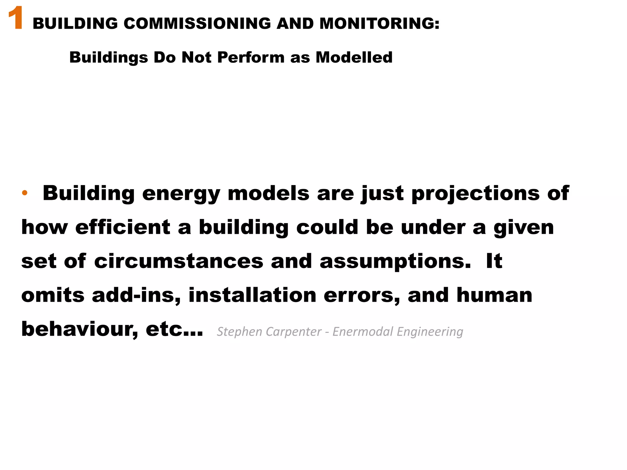 1 BUILDING COMMISSIONING AND MONITORING: Buildings Do Not Perform as Modelled Building energy models are just projections of how efficient a building could be under a given set of circumstances and assumptions.  It omits add-ins, installation errors, and human behaviour, etc...Stephen Carpenter - Enermodal Engineering