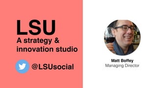 A strategy &
innovation studio
@LSUsocial
Matt Boffey
Managing Director
LSU
 