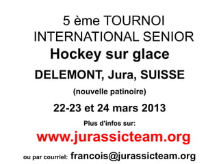 5 ème TOURNOI
   INTERNATIONAL SENIOR
         Hockey sur glace
    DELEMONT, Jura, SUISSE
                   (nouvelle patinoire)

          22-23 et 24 mars 2013
                     Plus d'infos sur:

    www.jurassicteam.org
ou par courriel:   francois@jurassicteam.org
 
