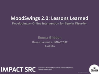 MoodSwings 2.0: Lessons Learned 
Developing an Online Intervention for Bipolar Disorder 
Emma Gliddon 
Deakin University - IMPACT SRC 
Australia 
 