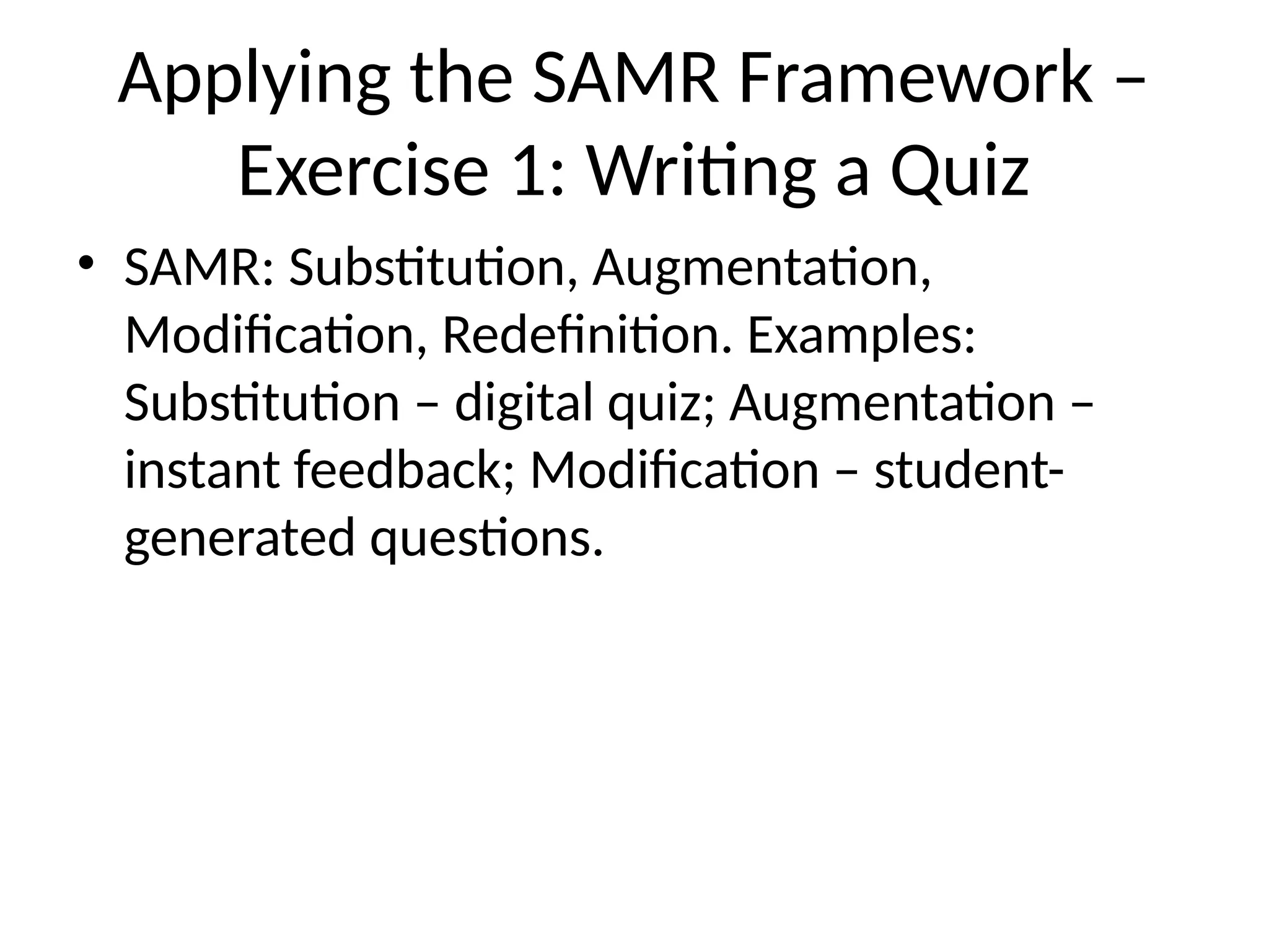 Applying the SAMR Framework –
Exercise 1: Writing a Quiz
• SAMR: Substitution, Augmentation,
Modification, Redefinition. Examples:
Substitution – digital quiz; Augmentation –
instant feedback; Modification – student-
generated questions.
 