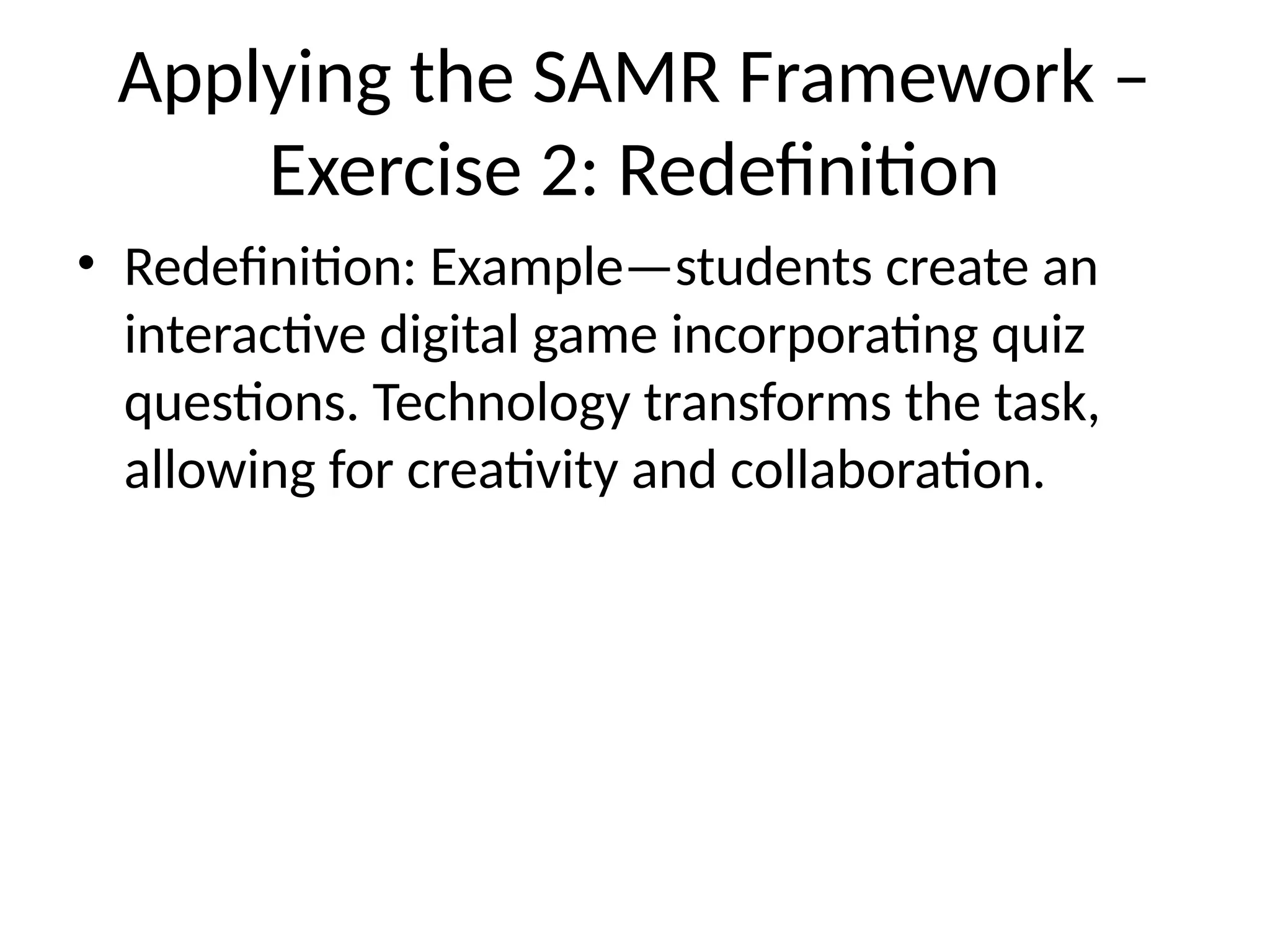 Applying the SAMR Framework –
Exercise 2: Redefinition
• Redefinition: Example—students create an
interactive digital game incorporating quiz
questions. Technology transforms the task,
allowing for creativity and collaboration.
 