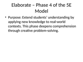 Elaborate – Phase 4 of the 5E
Model
• Purpose: Extend students’ understanding by
applying new knowledge to real-world
contexts. This phase deepens comprehension
through creative problem-solving.
 