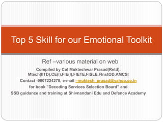 Ref –various material on web
Top 5 Skill for our Emotional Toolkit
Compiled by Col Mukteshwar Prasad(Retd),
Mtech(IITD),CE(I),FIE(I),FIETE,FISLE,FInstOD,AMCSI
Contact -9007224278, e-mail –muktesh_prasad@yahoo.co.in
for book ”Decoding Services Selection Board” and
SSB guidance and training at Shivnandani Edu and Defence Academy
 