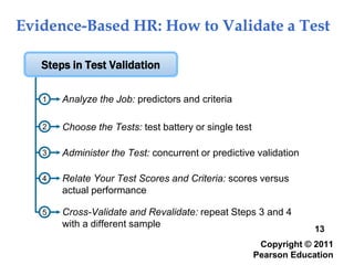 Evidence-Based HR: How to Validate a Test
Copyright © 2011
Pearson Education
13
1
Relate Your Test Scores and Criteria: scores versus
actual performance
Choose the Tests: test battery or single test
Steps in Test Validation
Analyze the Job: predictors and criteria
Administer the Test: concurrent or predictive validation
2
3
4
Cross-Validate and Revalidate: repeat Steps 3 and 4
with a different sample
5
 