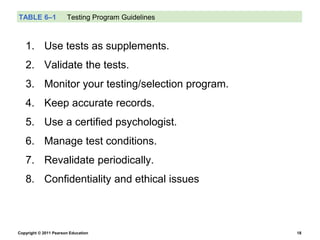 Copyright © 2011 Pearson Education 18
TABLE 6–1 Testing Program Guidelines
1. Use tests as supplements.
2. Validate the tests.
3. Monitor your testing/selection program.
4. Keep accurate records.
5. Use a certified psychologist.
6. Manage test conditions.
7. Revalidate periodically.
8. Confidentiality and ethical issues
 