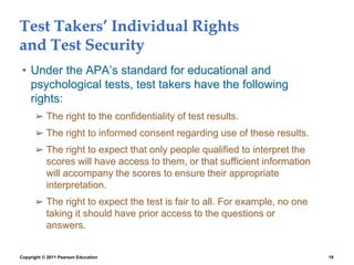 Copyright © 2011 Pearson Education 19
Test Takers’ Individual Rights
and Test Security
• Under the APA’s standard for educational and
psychological tests, test takers have the following
rights:
➢ The right to the confidentiality of test results.
➢ The right to informed consent regarding use of these results.
➢ The right to expect that only people qualified to interpret the
scores will have access to them, or that sufficient information
will accompany the scores to ensure their appropriate
interpretation.
➢ The right to expect the test is fair to all. For example, no one
taking it should have prior access to the questions or
answers.
 
