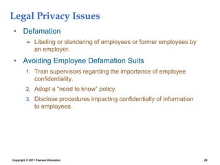 Copyright © 2011 Pearson Education 20
Legal Privacy Issues
• Defamation
➢ Libeling or slandering of employees or former employees by
an employer.
• Avoiding Employee Defamation Suits
1. Train supervisors regarding the importance of employee
confidentiality.
2. Adopt a “need to know” policy.
3. Disclose procedures impacting confidentially of information
to employees.
 