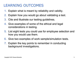Copyright © 2011 Pearson Education 3
1. Explain what is meant by reliability and validity.
2. Explain how you would go about validating a test.
3. Cite and illustrate our testing guidelines.
4. Give examples of some of the ethical and legal
considerations in testing.
5. List eight tests you could use for employee selection and
how you would use them.
6. Give two examples of work sample/simulation tests.
7. Explain the key points to remember in conducting
background investigations.
LEARNING OUTCOMES
 