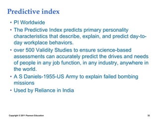 Predictive index
• PI Worldwide
• The Predictive Index predicts primary personality
characteristics that describe, explain, and predict day-to-
day workplace behaviors.
• over 500 Validity Studies to ensure science-based
assessments can accurately predict the drives and needs
of people in any job function, in any industry, anywhere in
the world.
• A S Daniels-1955-US Army to explain failed bombing
missions
• Used by Reliance in India
Copyright © 2011 Pearson Education 32
 