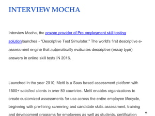 40
INTERVIEW MOCHA
Interview Mocha, the proven provider of Pre employment skill testing
solutionlaunches - "Descriptive Test Simulator." The world's first descriptive e-
assessment engine that automatically evaluates descriptive (essay type)
answers in online skill tests IN 2016.
Launched in the year 2010, Mettl is a Saas based assessment platform with
1500+ satisfied clients in over 80 countries. Mettl enables organizations to
create customized assessments for use across the entire employee lifecycle,
beginning with pre-hiring screening and candidate skills assessment, training
and development programs for employees as well as students, certification
 