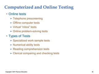 Copyright © 2011 Pearson Education 45
Computerized and Online Testing
• Online tests
➢ Telephone prescreening
➢ Offline computer tests
➢ Virtual “inbox” tests
➢ Online problem-solving tests
• Types of Tests
➢ Specialized work sample tests
➢ Numerical ability tests
➢ Reading comprehension tests
➢ Clerical comparing and checking tests
 