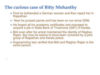 The curious case of Bitty Mohanthy
➢ First he befriended a German woman and then raped her in
Rajasthan.
➢ Next he jumped parole and has been on run since 2006.
➢ He forged all his academic certificates and managed to
acquire a job in State Bank of Trivancore (SBT) in Kerala.
➢ Biiti even after his arrest maintained the identity of Raghav
Rajan. But now he seems to have been cornered by a joint
group of Rajasthan and Kerala police.
➢ fingerprinting test verified that Bitti and Raghav Rajan is the
same person.
•
 