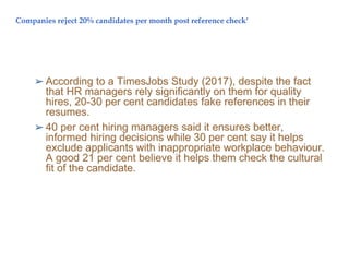 Companies reject 20% candidates per month post reference check'
➢ According to a TimesJobs Study (2017), despite the fact
that HR managers rely significantly on them for quality
hires, 20-30 per cent candidates fake references in their
resumes.
➢ 40 per cent hiring managers said it ensures better,
informed hiring decisions while 30 per cent say it helps
exclude applicants with inappropriate workplace behaviour.
A good 21 per cent believe it helps them check the cultural
fit of the candidate.
 