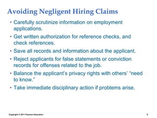 Copyright © 2011 Pearson Education 5
Avoiding Negligent Hiring Claims
• Carefully scrutinize information on employment
applications.
• Get written authorization for reference checks, and
check references.
• Save all records and information about the applicant.
• Reject applicants for false statements or conviction
records for offenses related to the job.
• Balance the applicant’s privacy rights with others’ “need
to know.”
• Take immediate disciplinary action if problems arise.
 